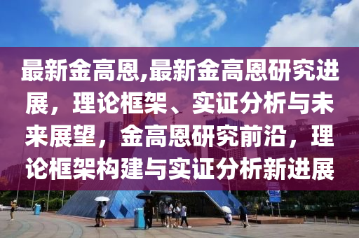 最新金高恩,最新金高恩研究進展，理論框架、實證分析與未來展望，金高恩研究前沿，理論框架構建與實證分析新進展