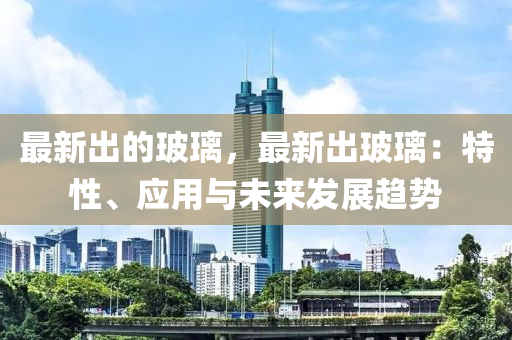 最新出的玻璃，最新出玻璃：特性、應(yīng)用與未來發(fā)展趨勢(shì)