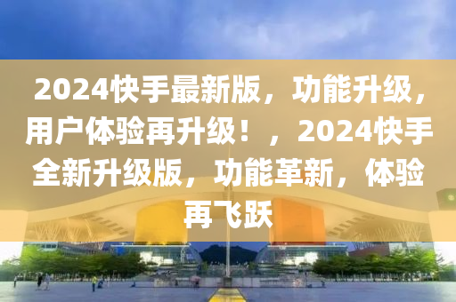 2024快手最新版，功能升級，用戶體驗再升級！，2024快手全新升級版，功能革新，體驗再飛躍