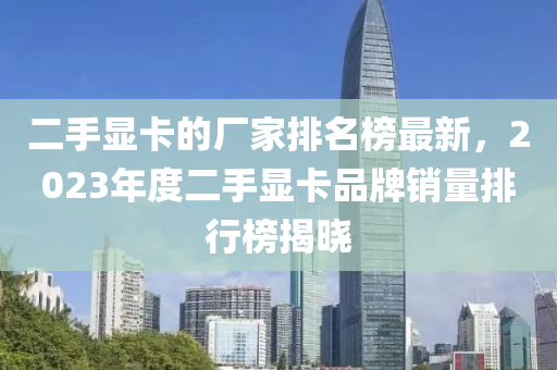 二手顯卡的廠家排名榜最新，2023年度二手顯卡品牌銷量排行榜揭曉