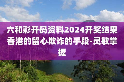 六和彩開(kāi)碼資料2024開(kāi)獎(jiǎng)結(jié)果香港的留心欺詐的手段-靈敏掌握