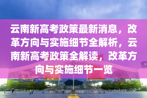 云南新高考政策最新消息，改革方向與實施細節(jié)全解析，云南新高考政策全解讀，改革方向與實施細節(jié)一覽