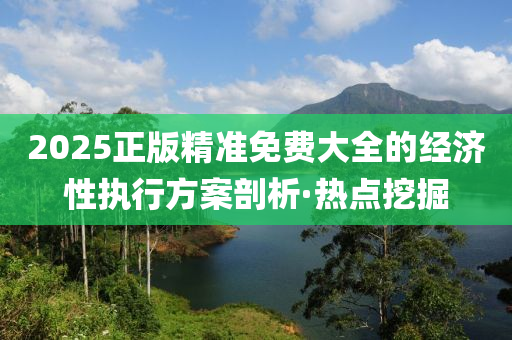 2025正版精準(zhǔn)免費(fèi)大全的經(jīng)濟(jì)性執(zhí)行方案剖析·熱點(diǎn)挖掘