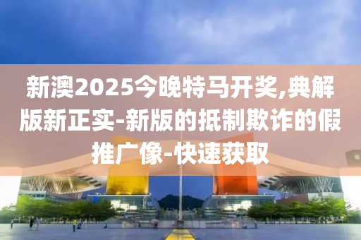 新澳2025今晚特馬開獎,典解版新正實-新版的抵制欺詐的假推廣像-快速獲取