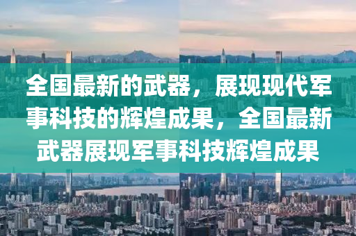 全國(guó)最新的武器，展現(xiàn)現(xiàn)代軍事科技的輝煌成果，全國(guó)最新武器展現(xiàn)軍事科技輝煌成果