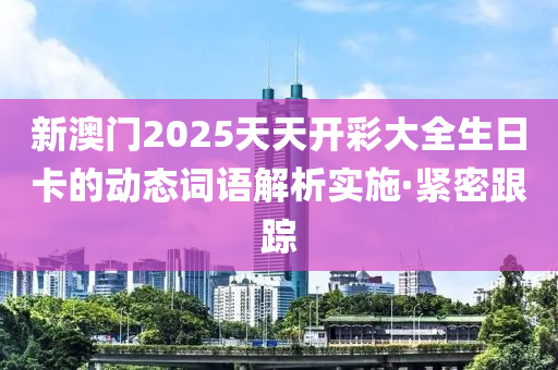 新澳門2025天天開彩大全生日卡的動態(tài)詞語解析實(shí)施·緊密跟蹤