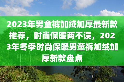 2023年男童褲加絨加厚最新款推薦，時(shí)尚保暖兩不誤，2023年冬季時(shí)尚保暖男童褲加絨加厚新款盤(pán)點(diǎn)