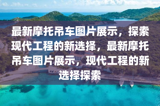 最新摩托吊車圖片展示，探索現(xiàn)代工程的新選擇，最新摩托吊車圖片展示，現(xiàn)代工程的新選擇探索