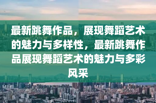 最新跳舞作品，展現(xiàn)舞蹈藝術的魅力與多樣性，最新跳舞作品展現(xiàn)舞蹈藝術的魅力與多彩風采