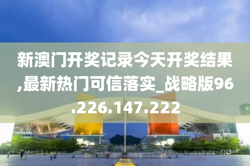 新澳門開獎記錄今天開獎結(jié)果,最新熱門可信落實_戰(zhàn)略版96.226.147.222