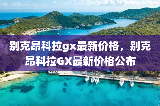 別克昂科拉gx最新價格，別克昂科拉GX最新價格公布