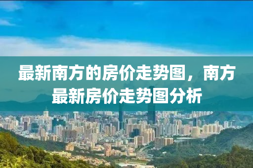 最新南方的房?jī)r(jià)走勢(shì)圖，南方最新房?jī)r(jià)走勢(shì)圖分析