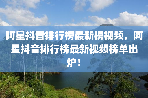 阿星抖音排行榜最新榜視頻，阿星抖音排行榜最新視頻榜單出爐！