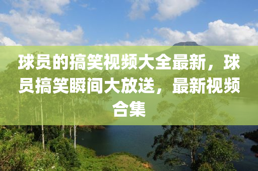 球員的搞笑視頻大全最新，球員搞笑瞬間大放送，最新視頻合集