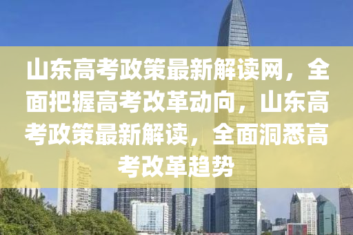 山東高考政策最新解讀網，全面把握高考改革動向，山東高考政策最新解讀，全面洞悉高考改革趨勢