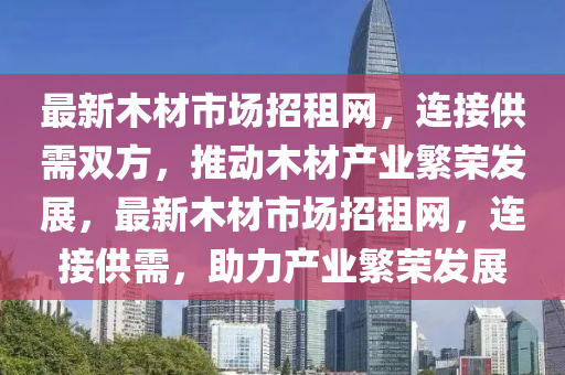 最新木材市場招租網(wǎng)，連接供需雙方，推動木材產(chǎn)業(yè)繁榮發(fā)展，最新木材市場招租網(wǎng)，連接供需，助力產(chǎn)業(yè)繁榮發(fā)展