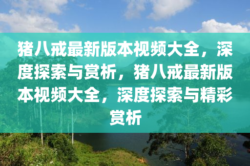 豬八戒最新版本視頻大全，深度探索與賞析，豬八戒最新版本視頻大全，深度探索與精彩賞析