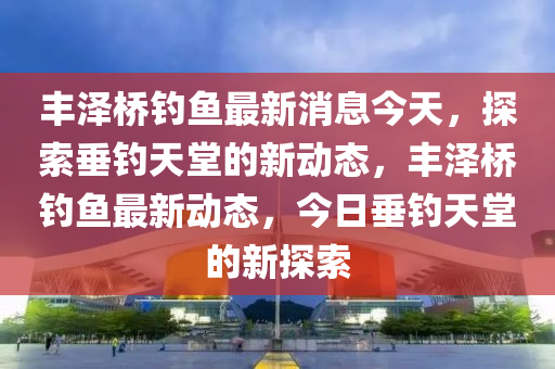 豐澤橋釣魚最新消息今天，探索垂釣天堂的新動態(tài)，豐澤橋釣魚最新動態(tài)，今日垂釣天堂的新探索