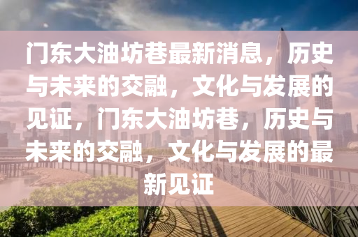 門東大油坊巷最新消息，歷史與未來的交融，文化與發(fā)展的見證，門東大油坊巷，歷史與未來的交融，文化與發(fā)展的最新見證