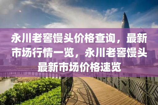 永川老窖饅頭價格查詢，最新市場行情一覽，永川老窖饅頭最新市場價格速覽