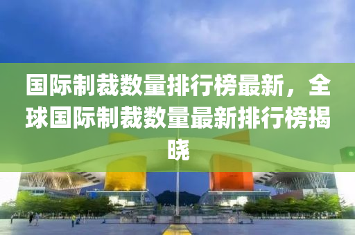 國(guó)際制裁數(shù)量排行榜最新，全球國(guó)際制裁數(shù)量最新排行榜揭曉