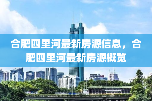 合肥四里河最新房源信息，合肥四里河最新房源概覽