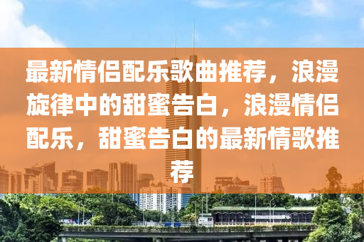 最新情侶配樂(lè)歌曲推薦，浪漫旋律中的甜蜜告白，浪漫情侶配樂(lè)，甜蜜告白的最新情歌推薦