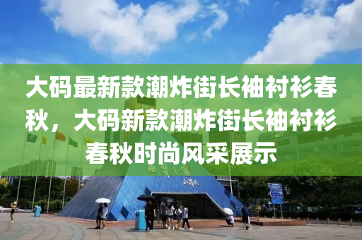 大碼最新款潮炸街長(zhǎng)袖襯衫春秋，大碼新款潮炸街長(zhǎng)袖襯衫春秋時(shí)尚風(fēng)采展示