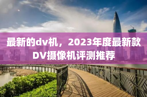 最新的dv機(jī)，2023年度最新款DV攝像機(jī)評(píng)測(cè)推薦