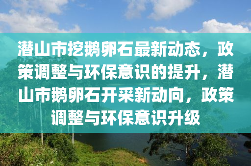 潛山市挖鵝卵石最新動態(tài)，政策調(diào)整與環(huán)保意識的提升，潛山市鵝卵石開采新動向，政策調(diào)整與環(huán)保意識升級