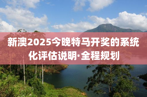 新澳2025今晚特馬開獎(jiǎng)的系統(tǒng)化評(píng)估說(shuō)明·全程規(guī)劃