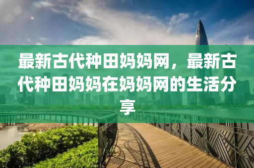 最新古代種田媽媽網(wǎng)，最新古代種田媽媽在媽媽網(wǎng)的生活分享