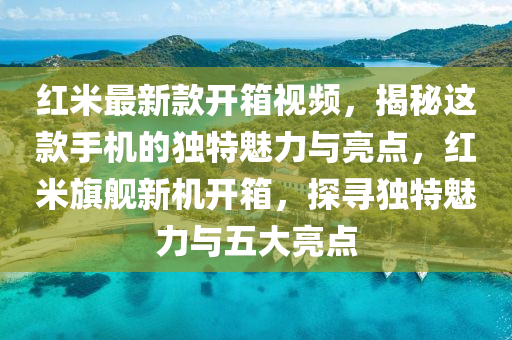 紅米最新款開箱視頻，揭秘這款手機(jī)的獨(dú)特魅力與亮點(diǎn)，紅米旗艦新機(jī)開箱，探尋獨(dú)特魅力與五大亮點(diǎn)