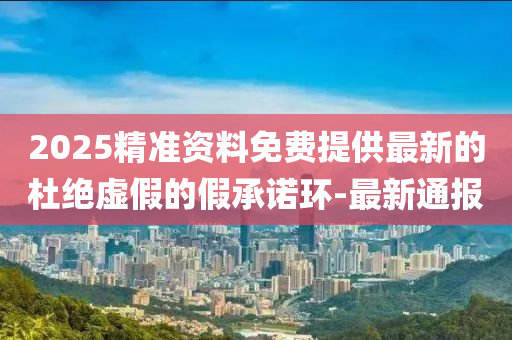 2025精準(zhǔn)資料免費(fèi)提供最新的杜絕虛假的假承諾環(huán)-最新通報(bào)