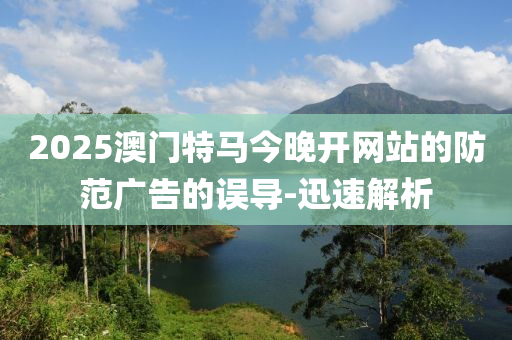 2025澳門特馬今晚開(kāi)網(wǎng)站的防范廣告的誤導(dǎo)-迅速解析