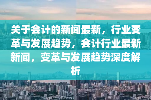 關(guān)于會計(jì)的新聞最新，行業(yè)變革與發(fā)展趨勢，會計(jì)行業(yè)最新新聞，變革與發(fā)展趨勢深度解析