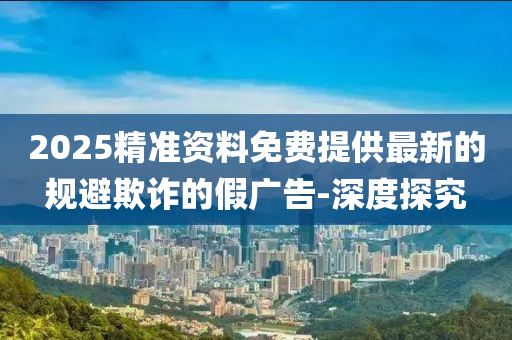 2025精準(zhǔn)資料免費(fèi)提供最新的規(guī)避欺詐的假廣告-深度探究