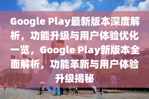 Google Play最新版本深度解析，功能升級與用戶體驗(yàn)優(yōu)化一覽，Google Play新版本全面解析，功能革新與用戶體驗(yàn)升級揭秘