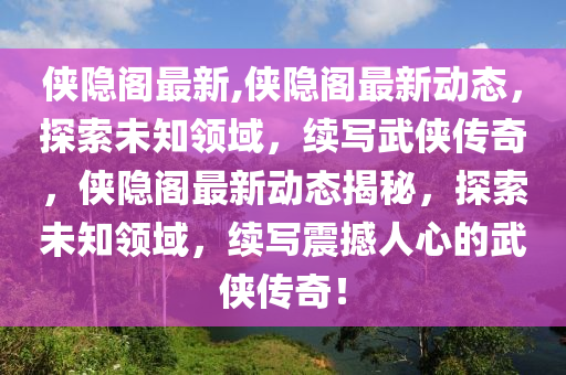 俠隱閣最新,俠隱閣最新動態(tài)，探索未知領(lǐng)域，續(xù)寫武俠傳奇，俠隱閣最新動態(tài)揭秘，探索未知領(lǐng)域，續(xù)寫震撼人心的武俠傳奇！