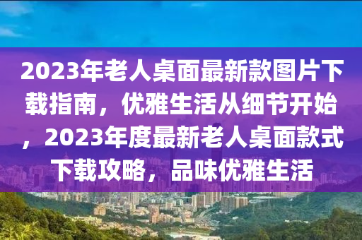 2023年老人桌面最新款圖片下載指南，優(yōu)雅生活從細(xì)節(jié)開始，2023年度最新老人桌面款式下載攻略，品味優(yōu)雅生活