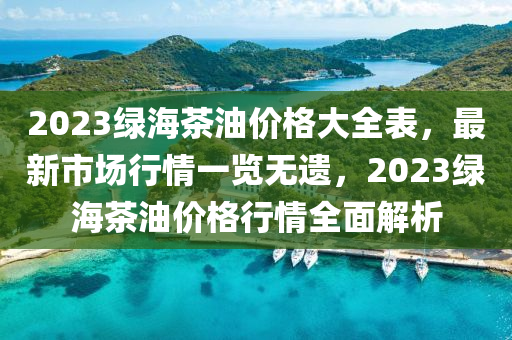 2023綠海茶油價(jià)格大全表，最新市場(chǎng)行情一覽無遺，2023綠海茶油價(jià)格行情全面解析