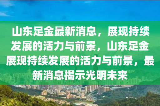 山東足金最新消息，展現(xiàn)持續(xù)發(fā)展的活力與前景，山東足金展現(xiàn)持續(xù)發(fā)展的活力與前景，最新消息揭示光明未來