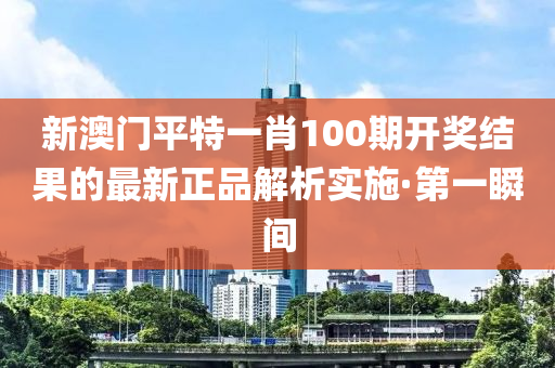 新澳門平特一肖100期開獎結(jié)果的最新正品解析實施·第一瞬間