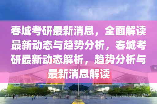 春城考研最新消息，全面解讀最新動態(tài)與趨勢分析，春城考研最新動態(tài)解析，趨勢分析與最新消息解讀