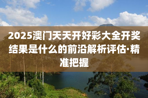 2025澳門天天開好彩大全開獎結(jié)果是什么的前沿解析評估·精準(zhǔn)把握