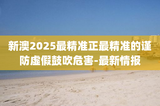 新澳2025最精準(zhǔn)正最精準(zhǔn)的謹(jǐn)防虛假鼓吹危害-最新情報(bào)