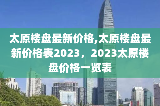 太原樓盤最新價格,太原樓盤最新價格表2023，2023太原樓盤價格一覽表