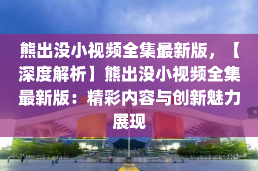 熊出沒小視頻全集最新版，【深度解析】熊出沒小視頻全集最新版：精彩內(nèi)容與創(chuàng)新魅力展現(xiàn)