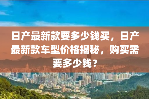 日產最新款要多少錢買，日產最新款車型價格揭秘，購買需要多少錢？