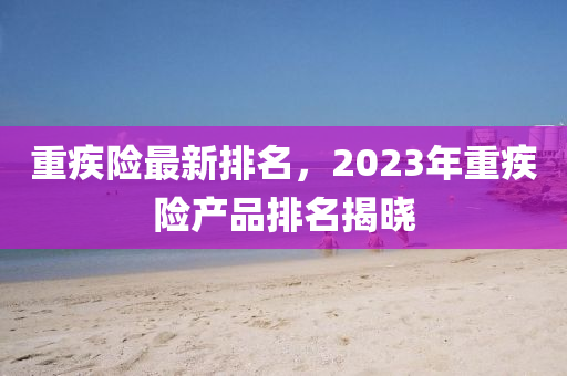 重疾險最新排名，2023年重疾險產(chǎn)品排名揭曉